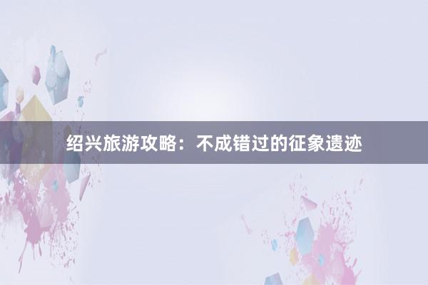 绍兴旅游攻略：不成错过的征象遗迹